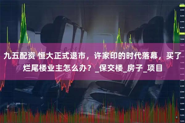 九五配资 恒大正式退市，许家印的时代落幕，买了烂尾楼业主怎么办？_保交楼_房子_项目