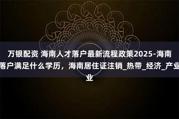 万银配资 海南人才落户最新流程政策2025-海南落户满足什么学历，海南居住证注销_热带_经济_产业