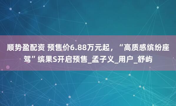顺势盈配资 预售价6.88万元起，“高质感缤纷座驾”缤果S开启预售_孟子义_用户_舒屿