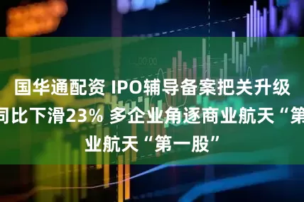 国华通配资 IPO辅导备案把关升级 受理同比下滑23% 多企业角逐商业航天“第一股”