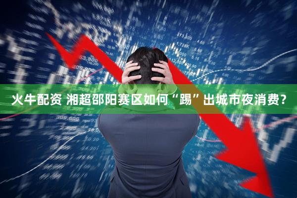 火牛配资 湘超邵阳赛区如何“踢”出城市夜消费？