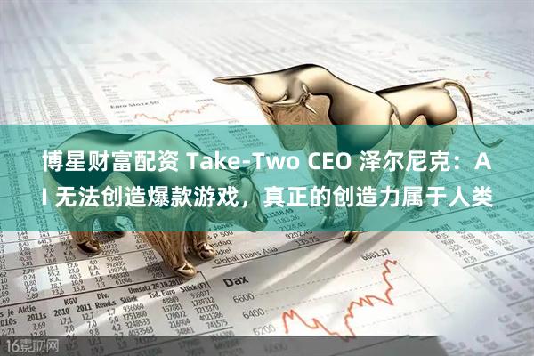 博星财富配资 Take-Two CEO 泽尔尼克：AI 无法创造爆款游戏，真正的创造力属于人类