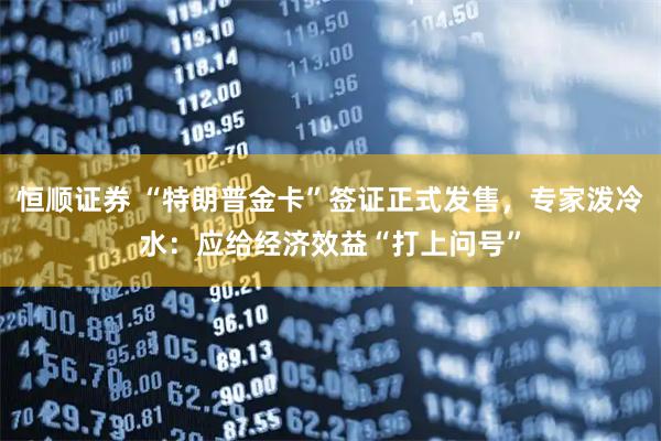 恒顺证券 “特朗普金卡”签证正式发售，专家泼冷水：应给经济效益“打上问号”