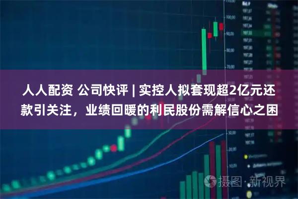 人人配资 公司快评 | 实控人拟套现超2亿元还款引关注，业绩回暖的利民股份需解信心之困