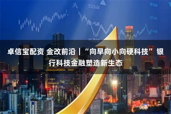 卓信宝配资 金改前沿｜“向早向小向硬科技” 银行科技金融塑造新生态
