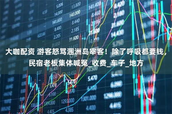 大咖配资 游客怒骂涠洲岛宰客！除了呼吸都要钱，民宿老板集体喊冤_收费_车子_地方