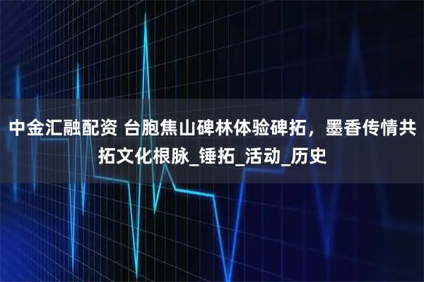 中金汇融配资 台胞焦山碑林体验碑拓，墨香传情共拓文化根脉_锤拓_活动_历史
