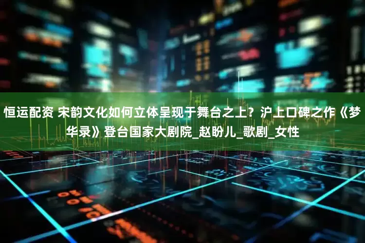 恒运配资 宋韵文化如何立体呈现于舞台之上？沪上口碑之作《梦华录》登台国家大剧院_赵盼儿_歌剧_女性
