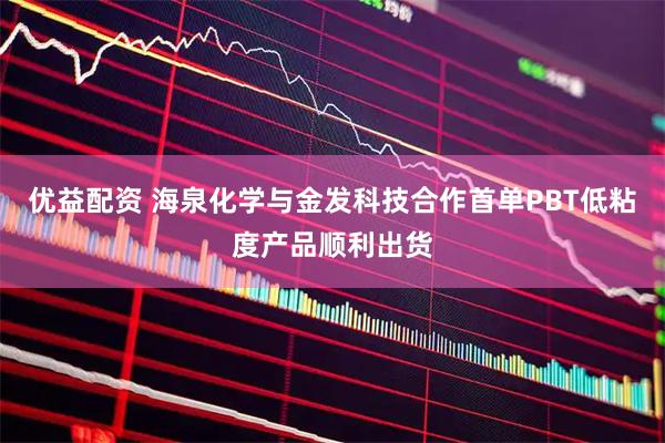 优益配资 海泉化学与金发科技合作首单PBT低粘度产品顺利出货