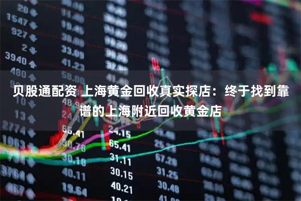 贝股通配资 上海黄金回收真实探店：终于找到靠谱的上海附近回收黄金店