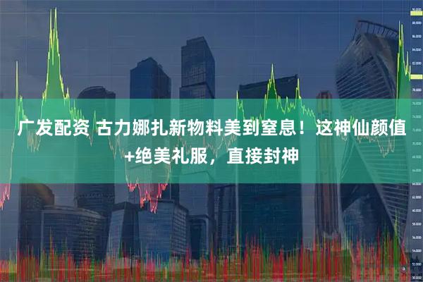 广发配资 古力娜扎新物料美到窒息！这神仙颜值+绝美礼服，直接封神